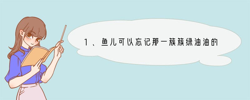 1、鱼儿可以忘记那一簇簇绿油油的水草，但它却忘不掉那给予它畅游的大海；花儿可以忘