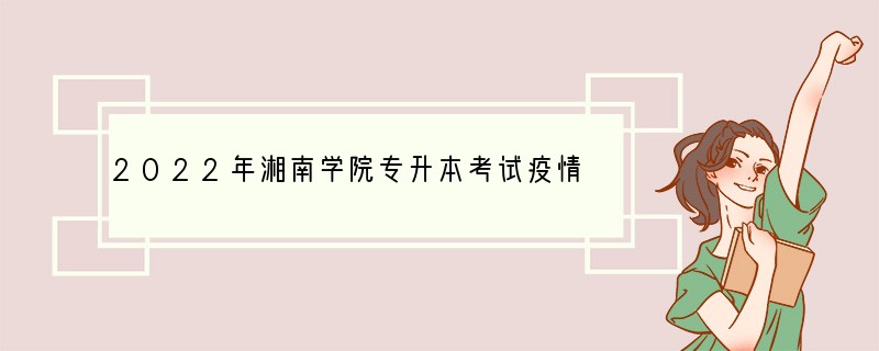 2022年湘南学院专升本考试疫情防控须知