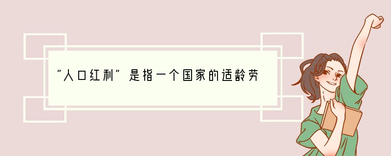 “人口红利”是指一个国家的适龄劳动人口占总人口比重较大,抚养率比较低,为经济发展创造