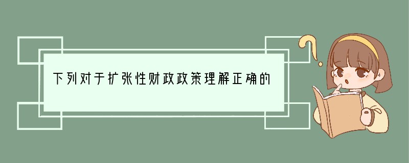 下列对于扩张性财政政策理解正确的是（）A．扩张性财政政策又称之为积极财政政策，是通过