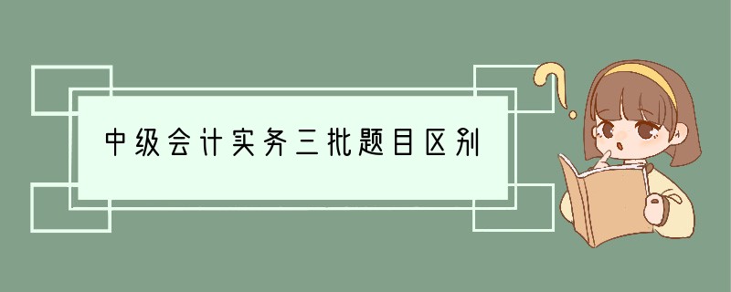 中级会计实务三批题目区别