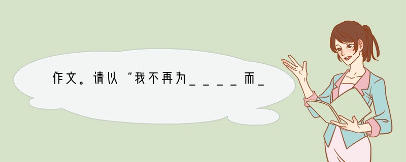 作文。请以“我不再为____而____”为题目,写一篇不少于600字的文章。要