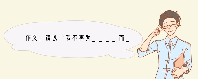 作文。请以“我不再为____而____”为题目，写一篇不少于600字的文章。要