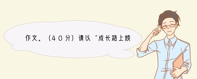 作文。（40分）请以“成长路上烦恼多”或“成长路上快乐多”为题写一篇记叙文，不少