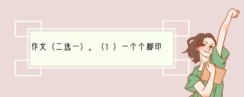 作文（二选一）。（1）一个个脚印铺成了你的成长之路，你已经成长为一名中学生了。十