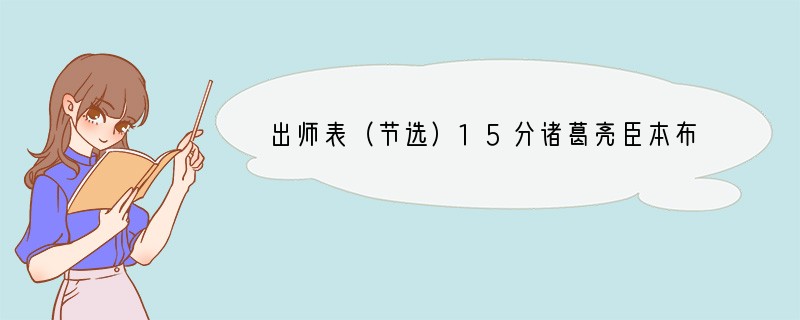 出师表（节选）15分诸葛亮臣本布衣，躬耕于南阳，苟全性命于乱世，不求闻达于诸侯。