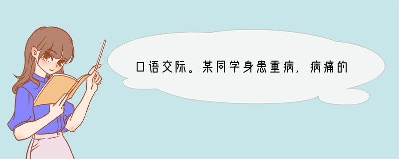 口语交际。某同学身患重病,病痛的折磨和经济的贫困让他很悲观。班里同学为此开展了爱