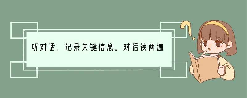听对话,记录关键信息。对话读两遍。请根据所听到的对话内容和卡片上的提示词语,将所缺的