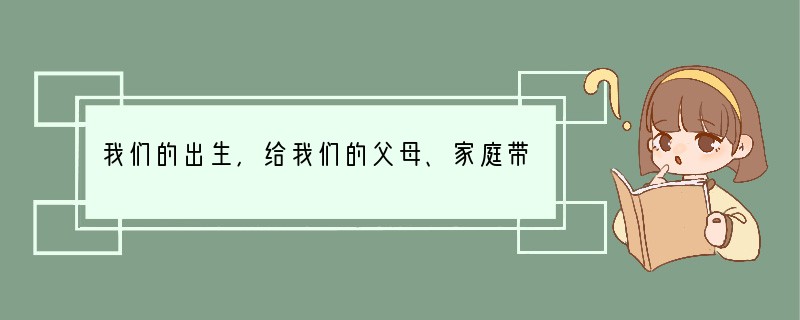 我们的出生,给我们的父母、家庭带来了幸福;我们的出现,给我们的朋友、集体带来了欢乐;