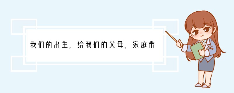 我们的出生，给我们的父母、家庭带来了幸福；我们的出现，给我们的朋友、集体带来了欢乐；