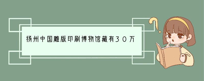 扬州中国雕版印刷博物馆藏有30万片古书雕版，世界上现存最早的有明确时间记载的雕版印刷