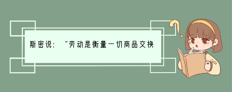 斯密说:“劳动是衡量一切商品交换价值的真实尺度,任何一个物品的真实价格,即要取得这物
