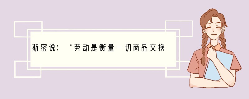 斯密说：“劳动是衡量一切商品交换价值的真实尺度，任何一个物品的真实价格，即要取得这物