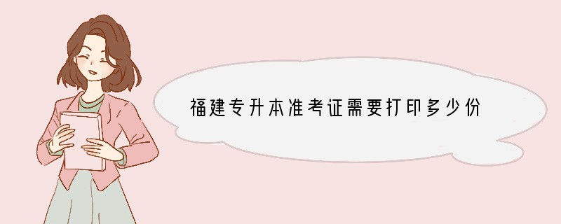 福建专升本准考证需要打印多少份