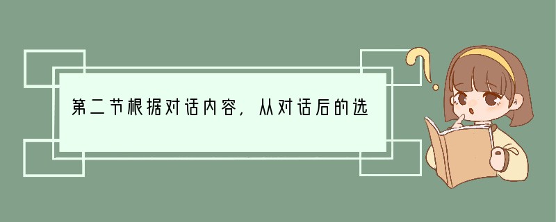 第二节根据对话内容,从对话后的选项中选出能填入空白处的最佳选项。选项中有两项为多余选