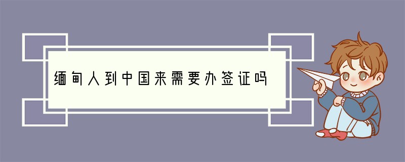 缅甸人到中国来需要办签证吗