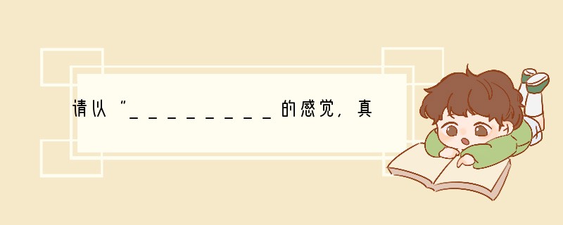 请以“________的感觉,真好”为题,写一篇作文。要求:①将你要写的某一方面