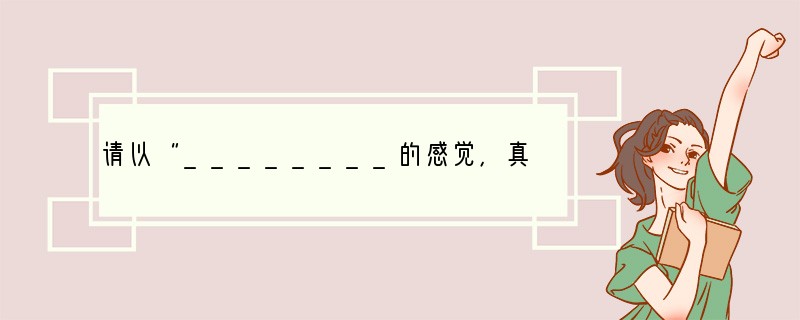 请以“________的感觉，真好”为题，写一篇作文。要求：①将你要写的某一方面