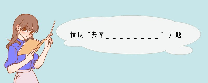 请以“共享________”为题,写一篇不少于600字的作文。要求:1.将题目补