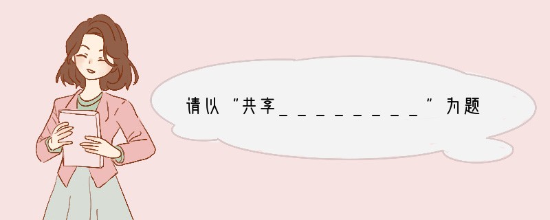 请以“共享________”为题，写一篇不少于600字的作文。要求：1．将题目补