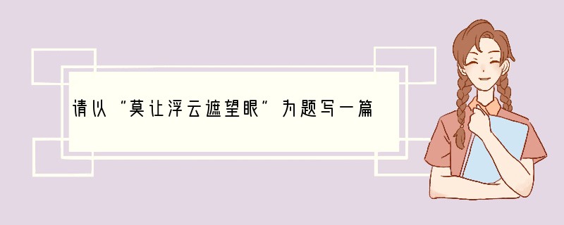 请以“莫让浮云遮望眼”为题写一篇文章。要求：①文体自选，中心明确、内容具体、语言