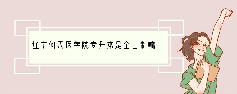 辽宁何氏医学院专升本是全日制嘛