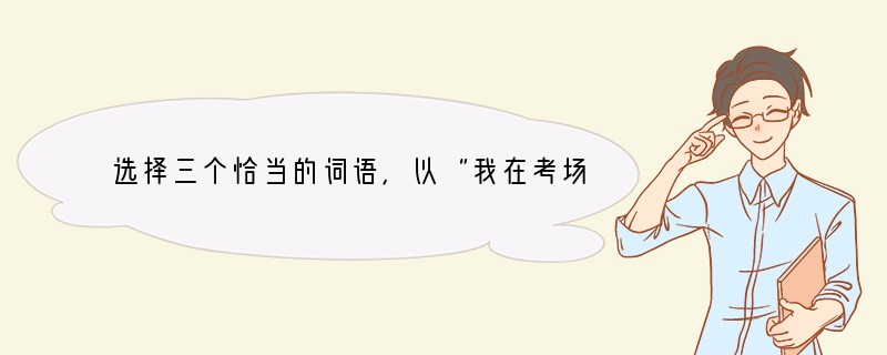 选择三个恰当的词语，以“我在考场”的特定情景进行心理描写。（不少于50字，并在文