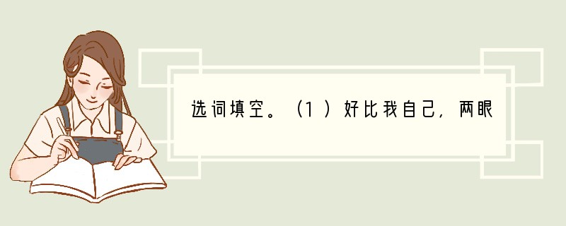 选词填空。（1）好比我自己，两眼凝望着那些刀剑削成一般的山崖、怒吼着的江水，只有