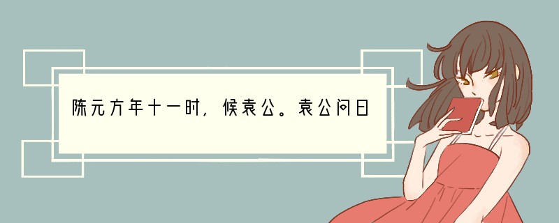 陈元方年十一时，候袁公。袁公问曰：“贤家君在太丘，远近称之，何所履行？元方曰：“