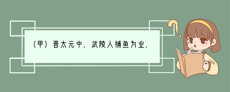 （甲）晋太元中，武陵人捕鱼为业，缘溪行，忘路之远近。忽逢桃花林，夹岸数百步，中无